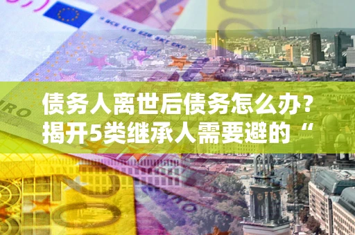济南债务人离世后债务怎么办？揭开5类继承人需要避的“坑”