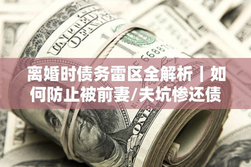 济南离婚时债务雷区全解析｜如何防止被前妻/夫坑惨还债？