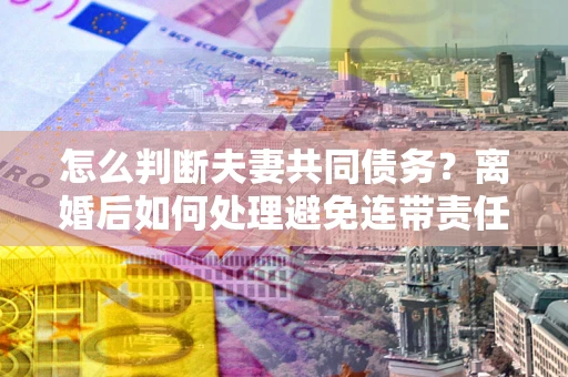 济南怎么判断夫妻共同债务？离婚后如何处理避免连带责任？