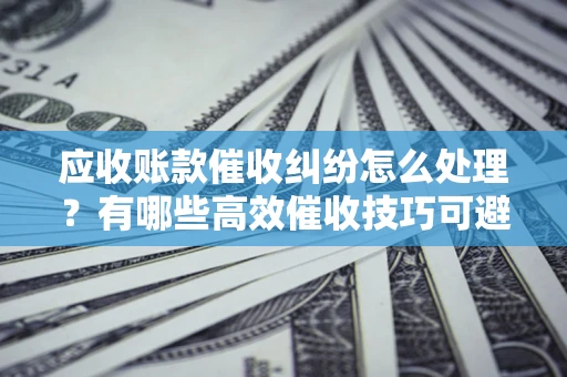 济南应收账款催收纠纷怎么处理？有哪些高效催收技巧可避免坏账？